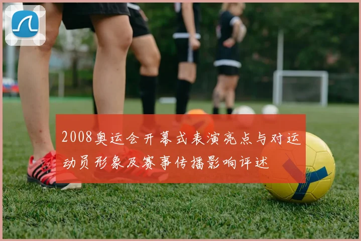 2008奥运会开幕式表演亮点与对运动员形象及赛事传播影响评述