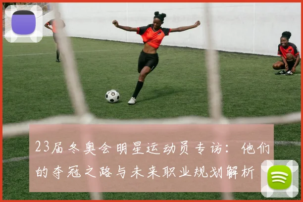 23届冬奥会明星运动员专访：他们的夺冠之路与未来职业规划解析